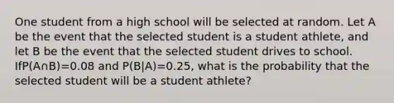 One student from a high school will be selected at random. Let A be the event that the selected student is a student athlete, and let B be the event that the selected student drives to school. IfP(A∩B)=0.08 and P(B|A)=0.25, what is the probability that the selected student will be a student athlete?