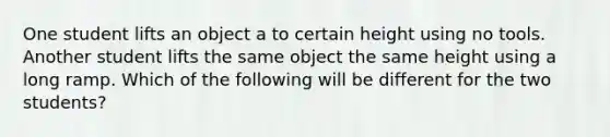 One student lifts an object a to certain height using no tools. Another student lifts the same object the same height using a long ramp. Which of the following will be different for the two students?