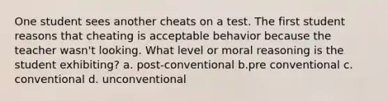 One student sees another cheats on a test. The first student reasons that cheating is acceptable behavior because the teacher wasn't looking. What level or moral reasoning is the student exhibiting? a. post-conventional b.pre conventional c. conventional d. unconventional