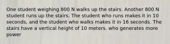 One student weighing 800 N walks up the stairs. Another 800 N student runs up the stairs. The student who runs makes it in 10 seconds, and the student who walks makes it in 16 seconds. The stairs have a vertical height of 10 meters. who generates more power