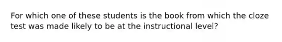 For which one of these students is the book from which the cloze test was made likely to be at the instructional level?