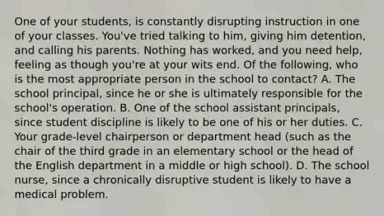 One of your students, is constantly disrupting instruction in one of your classes. You've tried talking to him, giving him detention, and calling his parents. Nothing has worked, and you need help, feeling as though you're at your wits end. Of the following, who is the most appropriate person in the school to contact? A. The school principal, since he or she is ultimately responsible for the school's operation. B. One of the school assistant principals, since student discipline is likely to be one of his or her duties. C. Your grade-level chairperson or department head (such as the chair of the third grade in an elementary school or the head of the English department in a middle or high school). D. The school nurse, since a chronically disruptive student is likely to have a medical problem.