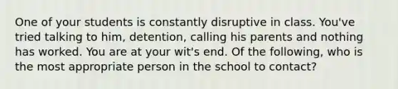 One of your students is constantly disruptive in class. You've tried talking to him, detention, calling his parents and nothing has worked. You are at your wit's end. Of the following, who is the most appropriate person in the school to contact?