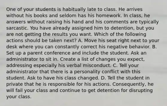 One of your students is habitually late to class. He arrives without his books and seldom has his homework. In class, he answers without raising his hand and his comments are typically sarcastic. You have already assigned him to detention, but you are not getting the results you want. Which of the following actions should be taken next? A. Move his seat right next to your desk where you can constantly correct his negative behavior. B. Set up a parent conference and include the student. Ask an administrator to sit in. Create a list of changes you expect, addressing especially his verbal misconduct. C. Tell your administrator that there is a personality conflict with this student. Ask to have his class changed. D. Tell the student in private that he is responsible for his actions. Consequently, he will fail your class and continue to get detention for disrupting your class.