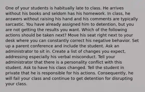 One of your students is habitually late to class. He arrives without his books and seldom has his homework. In class, he answers without raising his hand and his comments are typically sarcastic. You have already assigned him to detention, but you are not getting the results you want. Which of the following actions should be taken next? Move his seat right next to your desk where you can constantly correct his negative behavior. Set up a parent conference and include the student. Ask an administrator to sit in. Create a list of changes you expect, addressing especially his verbal misconduct. Tell your administrator that there is a personality conflict with this student. Ask to have his class changed. Tell the student in private that he is responsible for his actions. Consequently, he will fail your class and continue to get detention for disrupting your class.