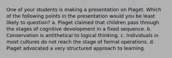 One of your students is making a presentation on Piaget. Which of the following points in the presentation would you be least likely to question? a. Piaget claimed that children pass through the stages of cognitive development in a fixed sequence. b. Conservation is antithetical to logical thinking. c. Individuals in most cultures do not reach the stage of formal operations. d. Piaget advocated a very structured approach to learning.