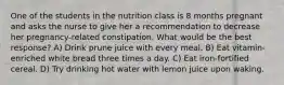 One of the students in the nutrition class is 8 months pregnant and asks the nurse to give her a recommendation to decrease her pregnancy-related constipation. What would be the best response? A) Drink prune juice with every meal. B) Eat vitamin-enriched white bread three times a day. C) Eat iron-fortified cereal. D) Try drinking hot water with lemon juice upon waking.