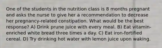 One of the students in the nutrition class is 8 months pregnant and asks the nurse to give her a recommendation to decrease her pregnancy-related constipation. What would be the best response? A) Drink prune juice with every meal. B) Eat vitamin-enriched white bread three times a day. C) Eat iron-fortified cereal. D) Try drinking hot water with lemon juice upon waking.