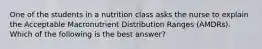 One of the students in a nutrition class asks the nurse to explain the Acceptable Macronutrient Distribution Ranges (AMDRs). Which of the following is the best answer?