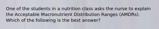 One of the students in a nutrition class asks the nurse to explain the Acceptable Macronutrient Distribution Ranges (AMDRs). Which of the following is the best answer?