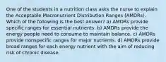 One of the students in a nutrition class asks the nurse to explain the Acceptable Macronutrient Distribution Ranges (AMDRs). Which of the following is the best answer? a) AMDRs provide specific ranges for essential nutrients. b) AMDRs provide the energy people need to consume to maintain balance. c) AMDRs provide nonspecific ranges for major nutrients. d) AMDRs provide broad ranges for each energy nutrient with the aim of reducing risk of chronic disease.