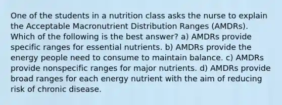 One of the students in a nutrition class asks the nurse to explain the Acceptable Macronutrient Distribution Ranges (AMDRs). Which of the following is the best answer? a) AMDRs provide specific ranges for essential nutrients. b) AMDRs provide the energy people need to consume to maintain balance. c) AMDRs provide nonspecific ranges for major nutrients. d) AMDRs provide broad ranges for each energy nutrient with the aim of reducing risk of chronic disease.