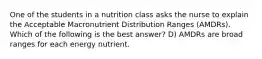 One of the students in a nutrition class asks the nurse to explain the Acceptable Macronutrient Distribution Ranges (AMDRs). Which of the following is the best answer? D) AMDRs are broad ranges for each energy nutrient.