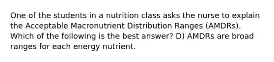 One of the students in a nutrition class asks the nurse to explain the Acceptable Macronutrient Distribution Ranges (AMDRs). Which of the following is the best answer? D) AMDRs are broad ranges for each energy nutrient.