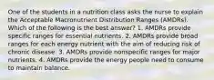 One of the students in a nutrition class asks the nurse to explain the Acceptable Macronutrient Distribution Ranges (AMDRs). Which of the following is the best answer? 1. AMDRs provide specific ranges for essential nutrients. 2. AMDRs provide broad ranges for each energy nutrient with the aim of reducing risk of chronic disease. 3. AMDRs provide nonspecific ranges for major nutrients. 4. AMDRs provide the energy people need to consume to maintain balance.