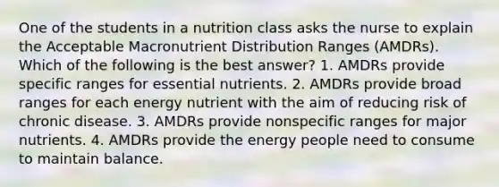 One of the students in a nutrition class asks the nurse to explain the Acceptable Macronutrient Distribution Ranges (AMDRs). Which of the following is the best answer? 1. AMDRs provide specific ranges for essential nutrients. 2. AMDRs provide broad ranges for each energy nutrient with the aim of reducing risk of chronic disease. 3. AMDRs provide nonspecific ranges for major nutrients. 4. AMDRs provide the energy people need to consume to maintain balance.