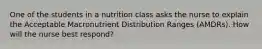 One of the students in a nutrition class asks the nurse to explain the Acceptable Macronutrient Distribution Ranges (AMDRs). How will the nurse best respond?