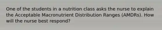 One of the students in a nutrition class asks the nurse to explain the Acceptable Macronutrient Distribution Ranges (AMDRs). How will the nurse best respond?