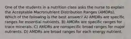 One of the students in a nutrition class asks the nurse to explain the Acceptable Macronutrient Distribution Ranges (AMDRs). Which of the following is the best answer? A) AMDRs are specific ranges for essential nutrients. B) AMDRs are specific ranges for trace minerals. C) AMDRs are nonspecific broad ranges for major nutrients. D) AMDRs are broad ranges for each energy nutrient.