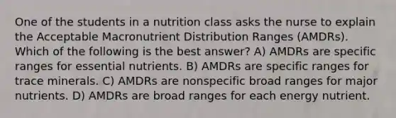 One of the students in a nutrition class asks the nurse to explain the Acceptable Macronutrient Distribution Ranges (AMDRs). Which of the following is the best answer? A) AMDRs are specific ranges for essential nutrients. B) AMDRs are specific ranges for trace minerals. C) AMDRs are nonspecific broad ranges for major nutrients. D) AMDRs are broad ranges for each energy nutrient.