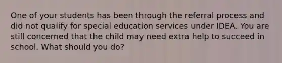 One of your students has been through the referral process and did not qualify for special education services under IDEA. You are still concerned that the child may need extra help to succeed in school. What should you do?