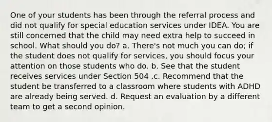 One of your students has been through the referral process and did not qualify for special education services under IDEA. You are still concerned that the child may need extra help to succeed in school. What should you do? a. There's not much you can do; if the student does not qualify for services, you should focus your attention on those students who do. b. See that the student receives services under Section 504 .c. Recommend that the student be transferred to a classroom where students with ADHD are already being served. d. Request an evaluation by a different team to get a second opinion.