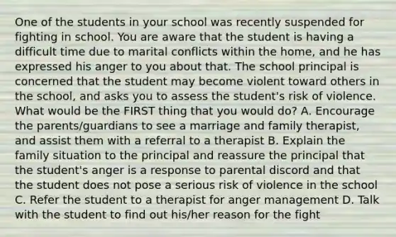 One of the students in your school was recently suspended for fighting in school. You are aware that the student is having a difficult time due to marital conflicts within the home, and he has expressed his anger to you about that. The school principal is concerned that the student may become violent toward others in the school, and asks you to assess the student's risk of violence. What would be the FIRST thing that you would do? A. Encourage the parents/guardians to see a marriage and family therapist, and assist them with a referral to a therapist B. Explain the family situation to the principal and reassure the principal that the student's anger is a response to parental discord and that the student does not pose a serious risk of violence in the school C. Refer the student to a therapist for anger management D. Talk with the student to find out his/her reason for the fight