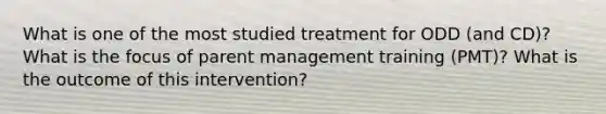 What is one of the most studied treatment for ODD (and CD)? What is the focus of parent management training (PMT)? What is the outcome of this intervention?