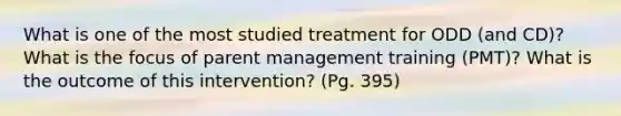 What is one of the most studied treatment for ODD (and CD)? What is the focus of parent management training (PMT)? What is the outcome of this intervention? (Pg. 395)