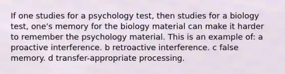 If one studies for a psychology test, then studies for a biology test, one's memory for the biology material can make it harder to remember the psychology material. This is an example of: a proactive interference. b retroactive interference. c false memory. d transfer-appropriate processing.