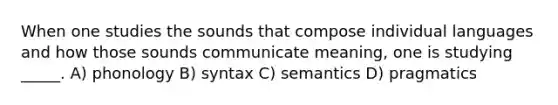 When one studies the sounds that compose individual languages and how those sounds communicate meaning, one is studying _____. A) phonology B) syntax C) semantics D) pragmatics