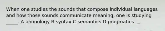 When one studies the sounds that compose individual languages and how those sounds communicate meaning, one is studying _____. A phonology B syntax C semantics D pragmatics