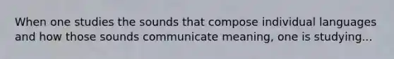 When one studies the sounds that compose individual languages and how those sounds communicate meaning, one is studying...