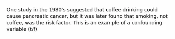 One study in the 1980's suggested that coffee drinking could cause pancreatic cancer, but it was later found that smoking, not coffee, was the risk factor. This is an example of a confounding variable (t/f)