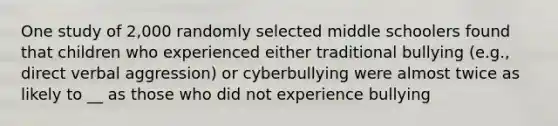 One study of 2,000 randomly selected middle schoolers found that children who experienced either traditional bullying (e.g., direct verbal aggression) or cyberbullying were almost twice as likely to __ as those who did not experience bullying