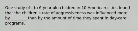 One study of - to 6-year-old children in 10 American cities found that the children's rate of aggressiveness was influenced more by ________ than by the amount of time they spent in day-care programs.