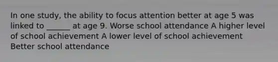 In one study, the ability to focus attention better at age 5 was linked to ______ at age 9. Worse school attendance A higher level of school achievement A lower level of school achievement Better school attendance