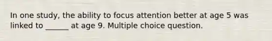 In one study, the ability to focus attention better at age 5 was linked to ______ at age 9. Multiple choice question.