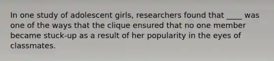 In one study of adolescent girls, researchers found that ____ was one of the ways that the clique ensured that no one member became stuck-up as a result of her popularity in the eyes of classmates.