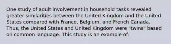 One study of adult involvement in household tasks revealed greater similarities between the United Kingdom and the United States compared with France, Belgium, and French Canada. Thus, the United States and United Kingdom were "twins" based on common language. This study is an example of: