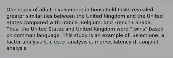 One study of adult involvement in household tasks revealed greater similarities between the United Kingdom and the United States compared with France, Belgium, and French Canada. Thus, the United States and United Kingdom were "twins" based on common language. This study is an example of: Select one: a. factor analysis b. cluster analysis c. market latency d. conjoint analysis