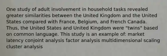 One study of adult involvement in household tasks revealed greater similarities between the United Kingdom and the United States compared with France, Belgium, and French Canada. Thus, the United States and United Kingdom were "twins" based on common language. This study is an example of: market latency conjoint analysis factor analysis multidimensional scaling cluster analysis