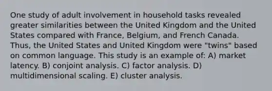 One study of adult involvement in household tasks revealed greater similarities between the United Kingdom and the United States compared with France, Belgium, and French Canada. Thus, the United States and United Kingdom were "twins" based on common language. This study is an example of: A) market latency. B) conjoint analysis. C) factor analysis. D) multidimensional scaling. E) cluster analysis.