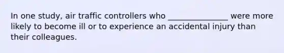 In one study, air traffic controllers who _______________ were more likely to become ill or to experience an accidental injury than their colleagues.