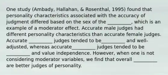 One study (Ambady, Hallahan, & Rosenthal, 1995) found that personality characteristics associated with the accuracy of judgment differed based on the sex of the __________, which is an example of a moderator effect. Accurate male judges had different personality characteristics than accurate female judges. Accurate __________ judges tended to be__________ and well-adjusted, whereas accurate__________ judges tended to be __________ and value independence. However, when one is not considering moderator variables, we find that overall __________ are better judges of personality.