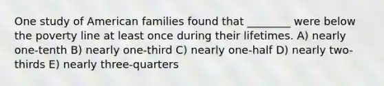 One study of American families found that ________ were below the poverty line at least once during their lifetimes. A) nearly one-tenth B) nearly one-third C) nearly one-half D) nearly two-thirds E) nearly three-quarters