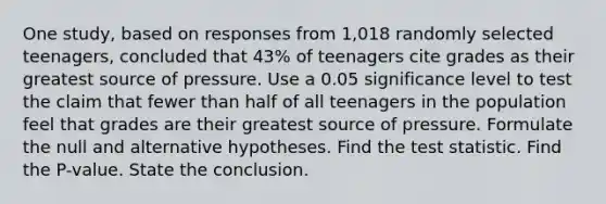 One​ study, based on responses from 1,018 randomly selected​ teenagers, concluded that 43​% of teenagers cite grades as their greatest source of pressure. Use a 0.05 significance level to test the claim that fewer than half of all teenagers in the population feel that grades are their greatest source of pressure. Formulate the null and alternative hypotheses. Find the test statistic. Find the P-value. State the conclusion.