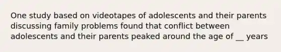 One study based on videotapes of adolescents and their parents discussing family problems found that conflict between adolescents and their parents peaked around the age of __ years