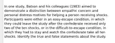 In one study, Batson and his colleagues (1983) aimed to demonstrate a distinction between empathic concern and personal distress motives for helping a person receiving shocks. Participants were either in an easy-escape condition, in which they could leave the study after the confederate received only two of the ten shocks, or in the difficult-to-escape condition, in which they had to stay and watch the confederate take all ten shocks. Identify the true and false statements about the study.