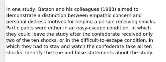 In one study, Batson and his colleagues (1983) aimed to demonstrate a distinction between empathic concern and personal distress motives for helping a person receiving shocks. Participants were either in an easy-escape condition, in which they could leave the study after the confederate received only two of the ten shocks, or in the difficult-to-escape condition, in which they had to stay and watch the confederate take all ten shocks. Identify the true and false statements about the study.